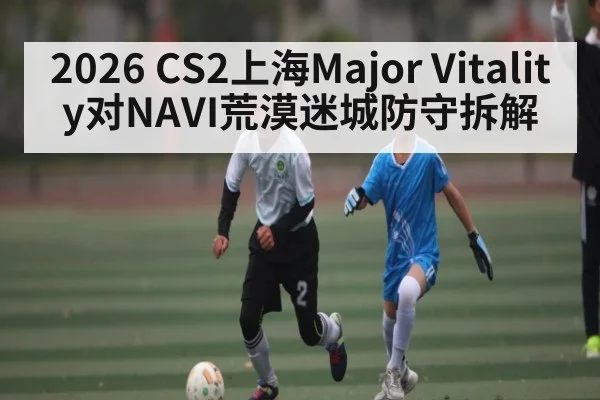 2026 CS2上海Major Vitality对NAVI荒漠迷城防守拆解 | kaiyun