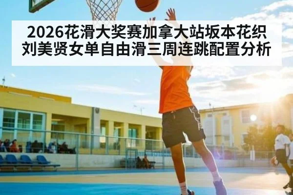 2026花滑大奖赛加拿大站坂本花织刘美贤女单自由滑三周连跳配置分析 | kaiyun